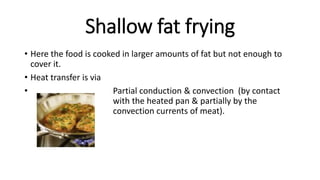 Shallow fat frying
• Here the food is cooked in larger amounts of fat but not enough to
cover it.
• Heat transfer is via
• Partial conduction & convection (by contact
with the heated pan & partially by the
convection currents of meat).
 