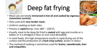 Deep fat frying
• Meat cuts are totally immersed in hot oil and cooked by vigorous
convection currents.
• Only used with very tender meat.
• Uniform cooking on both sides.
• Process is rapid (temp. rises 180 – 220C).
• Usually, meat to be deep-fat fried is coated with egg and crumbs or a
batter, or it is dredged in flour or corn meal (breaded).
• In most foods, this high temperature results in rapid drying out of the
surface and the production of a hard crisp surface, brown in colour.
• This method of cooking is sometimes used for brains, sweetbreads, liver
and croquettes.
 