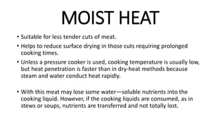 MOIST HEAT
• Suitable for less tender cuts of meat.
• Helps to reduce surface drying in those cuts requiring prolonged
cooking times.
• Unless a pressure cooker is used, cooking temperature is usually low,
but heat penetration is faster than in dry-heat methods because
steam and water conduct heat rapidly.
• With this meat may lose some water—soluble nutrients into the
cooking liquid. However, if the cooking liquids are consumed, as in
stews or soups, nutrients are transferred and not totally lost.
 