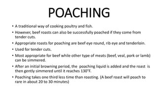POACHING
• A traditional way of cooking poultry and fish.
• However, beef roasts can also be successfully poached if they come from
tender cuts.
• Appropriate roasts for poaching are beef eye round, rib eye and tenderloin.
• Used for tender cuts.
• Most appropriate for beef while other type of meats (beef, veal, pork or lamb)
can be simmered.
• After an initial browning period, the poaching liquid is added and the roast is
then gently simmered until it reaches 130°F.
• Poaching takes one third less time than roasting. (A beef roast will poach to
rare in about 20 to 30 minutes)
 