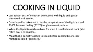 COOKING IN LIQUID
• Less tender cuts of meat can be covered with liquid and gently
simmered until tender.
• Care should be taken not to let the temperature of the liquid exceed
195°F, because boiling (212°F) toughens meat protein.
• When the liquid is used as a base for soup it is called meat stock (also
called broth or bouillon).
• Meat that is partially cooked in liquid before cooking by another
method is called “parboiled.”
 