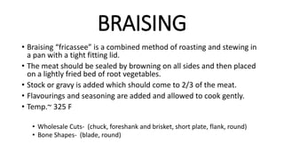 BRAISING
• Braising “fricassee” is a combined method of roasting and stewing in
a pan with a tight fitting lid.
• The meat should be sealed by browning on all sides and then placed
on a lightly fried bed of root vegetables.
• Stock or gravy is added which should come to 2/3 of the meat.
• Flavourings and seasoning are added and allowed to cook gently.
• Temp.~ 325 F
• Wholesale Cuts- (chuck, foreshank and brisket, short plate, flank, round)
• Bone Shapes- (blade, round)
 