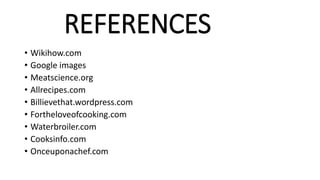 REFERENCES
• Wikihow.com
• Google images
• Meatscience.org
• Allrecipes.com
• Billievethat.wordpress.com
• Fortheloveofcooking.com
• Waterbroiler.com
• Cooksinfo.com
• Onceuponachef.com
 