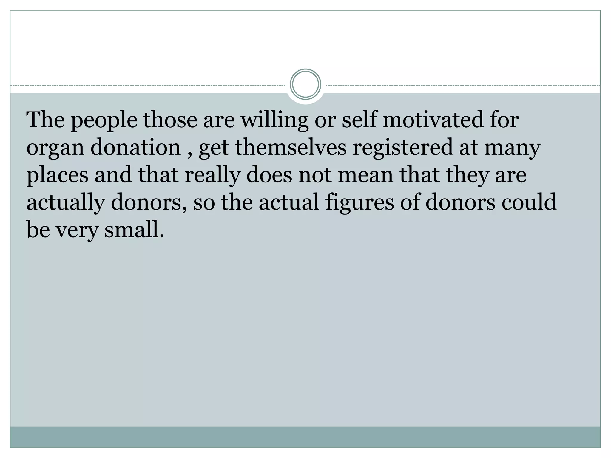 The people those are willing or self motivated for
organ donation , get themselves registered at many
places and that really does not mean that they are
actually donors, so the actual figures of donors could
be very small.
 