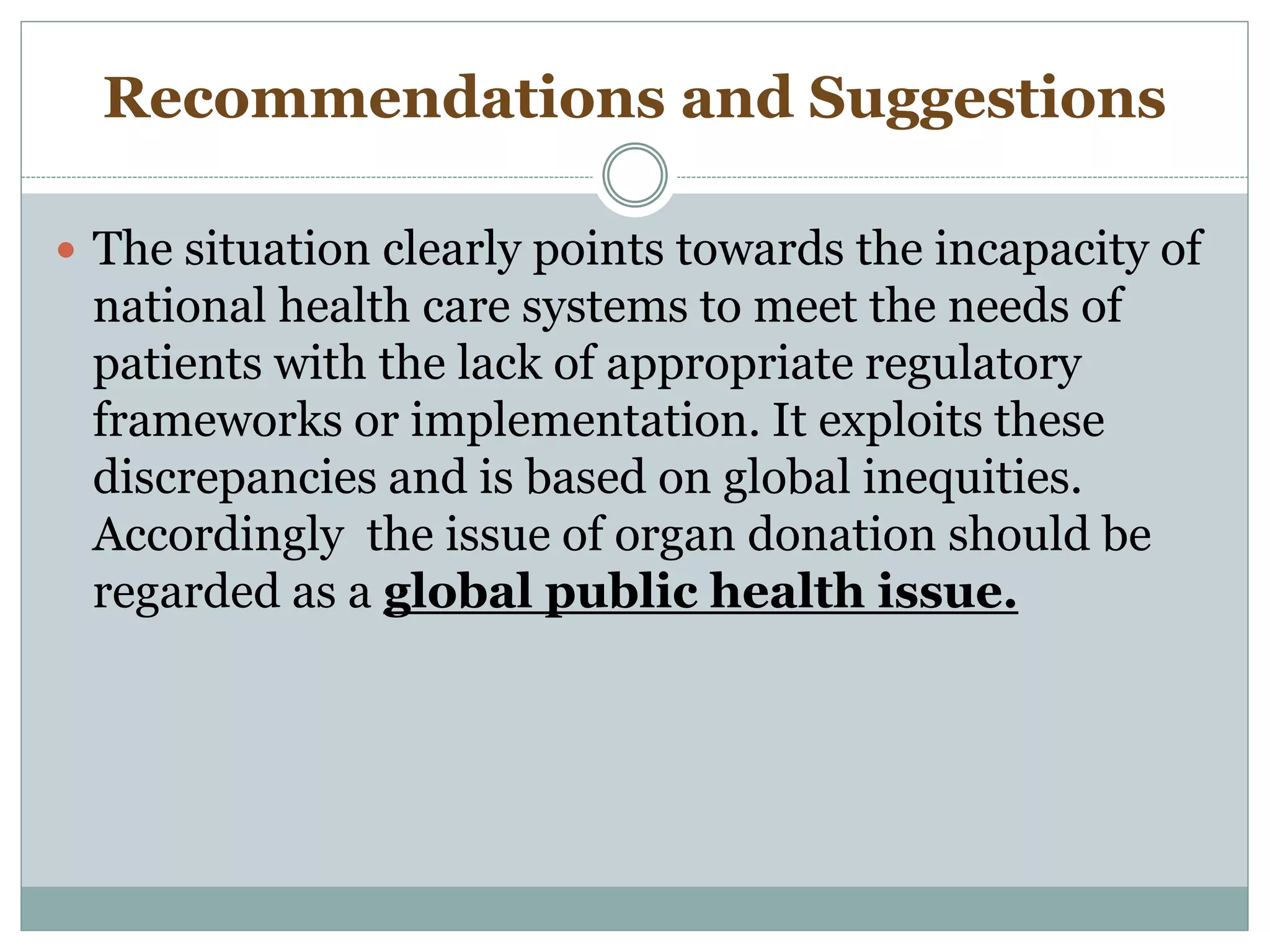 Recommendations and Suggestions
 The situation clearly points towards the incapacity of
national health care systems to meet the needs of
patients with the lack of appropriate regulatory
frameworks or implementation. It exploits these
discrepancies and is based on global inequities.
Accordingly the issue of organ donation should be
regarded as a global public health issue.
 