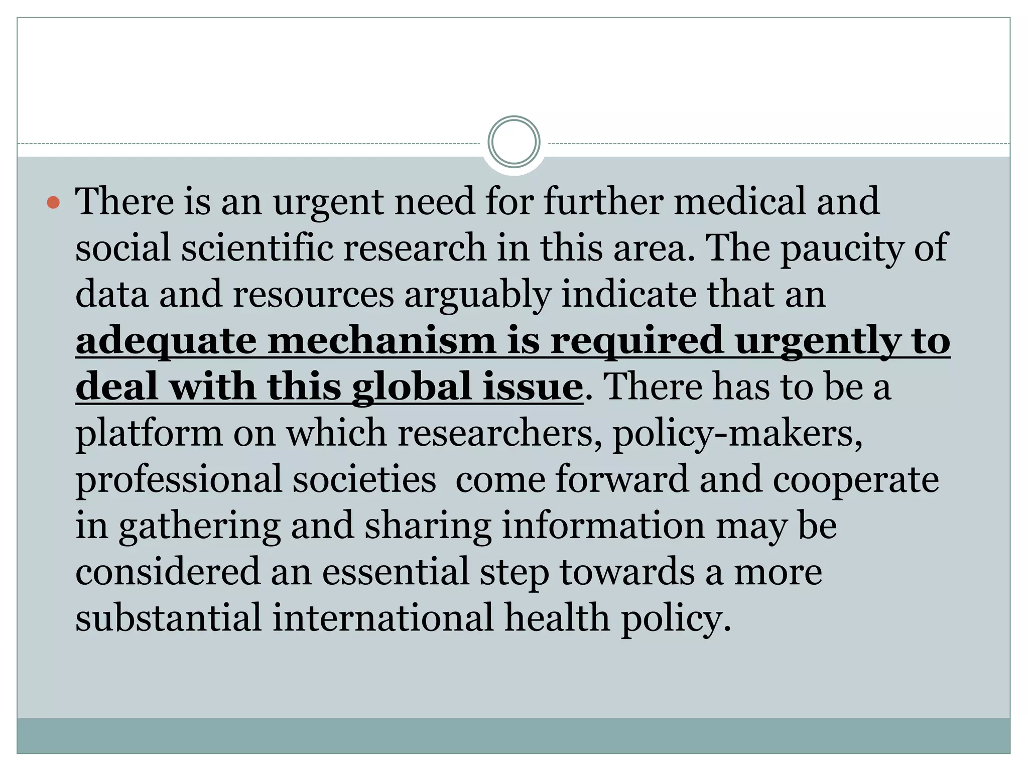  There is an urgent need for further medical and
social scientific research in this area. The paucity of
data and resources arguably indicate that an
adequate mechanism is required urgently to
deal with this global issue. There has to be a
platform on which researchers, policy-makers,
professional societies come forward and cooperate
in gathering and sharing information may be
considered an essential step towards a more
substantial international health policy.
 
