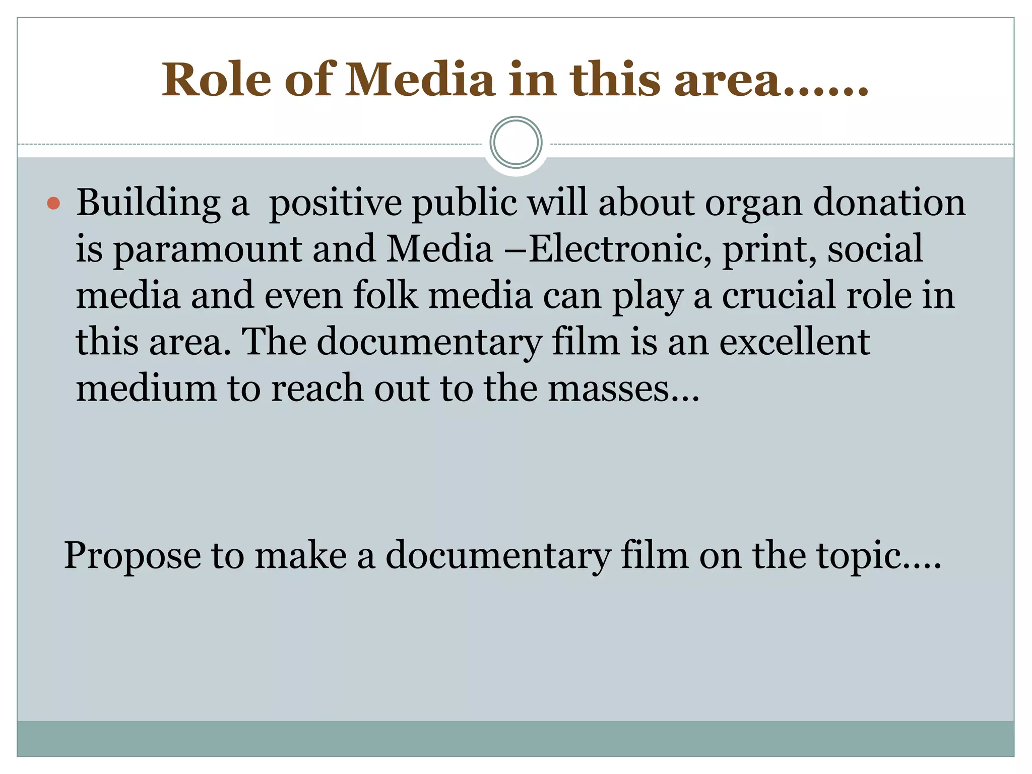 Role of Media in this area……
 Building a positive public will about organ donation
is paramount and Media –Electronic, print, social
media and even folk media can play a crucial role in
this area. The documentary film is an excellent
medium to reach out to the masses…
Propose to make a documentary film on the topic….
 