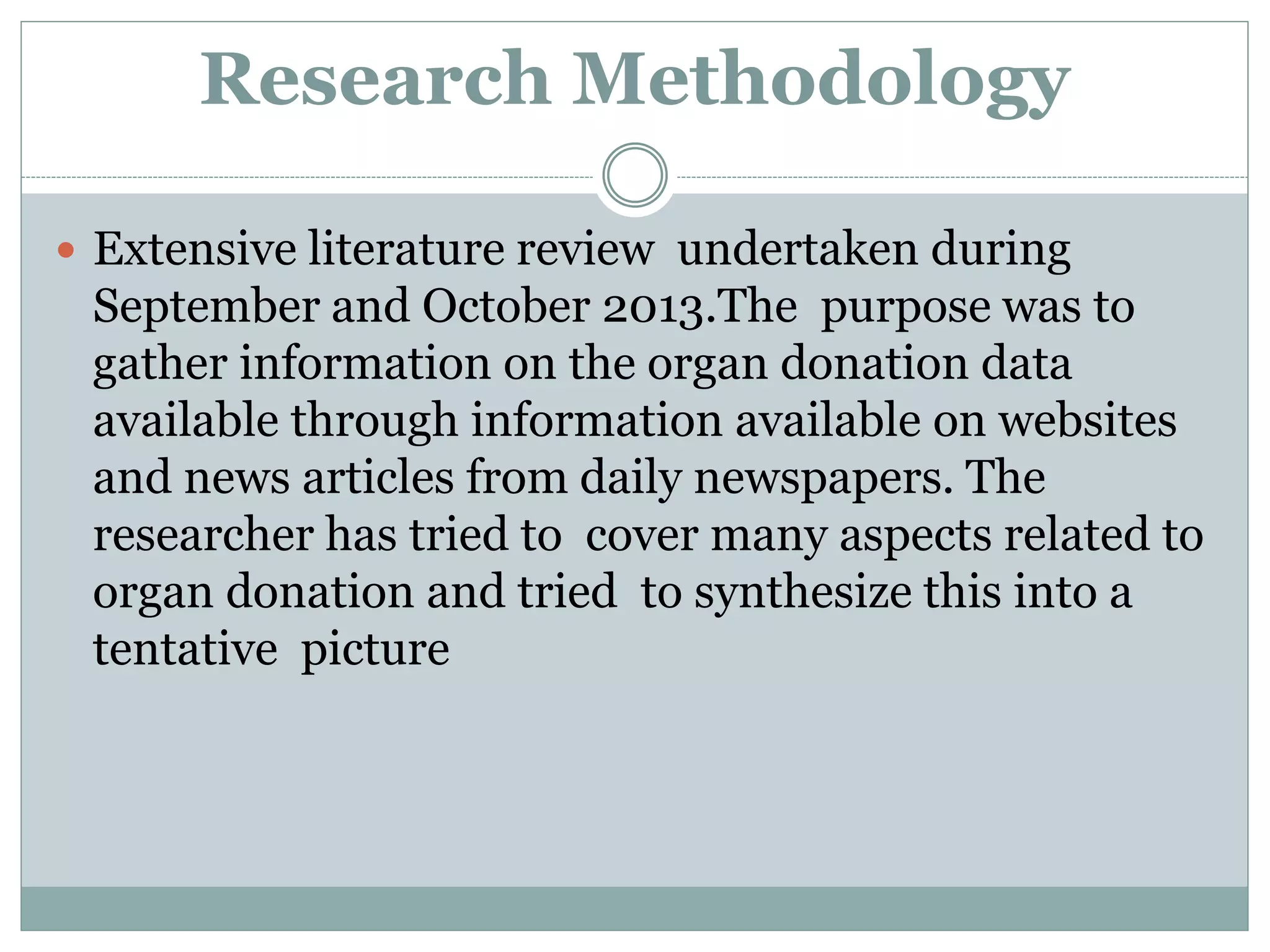 Research Methodology
 Extensive literature review undertaken during
September and October 2013.The purpose was to
gather information on the organ donation data
available through information available on websites
and news articles from daily newspapers. The
researcher has tried to cover many aspects related to
organ donation and tried to synthesize this into a
tentative picture
 