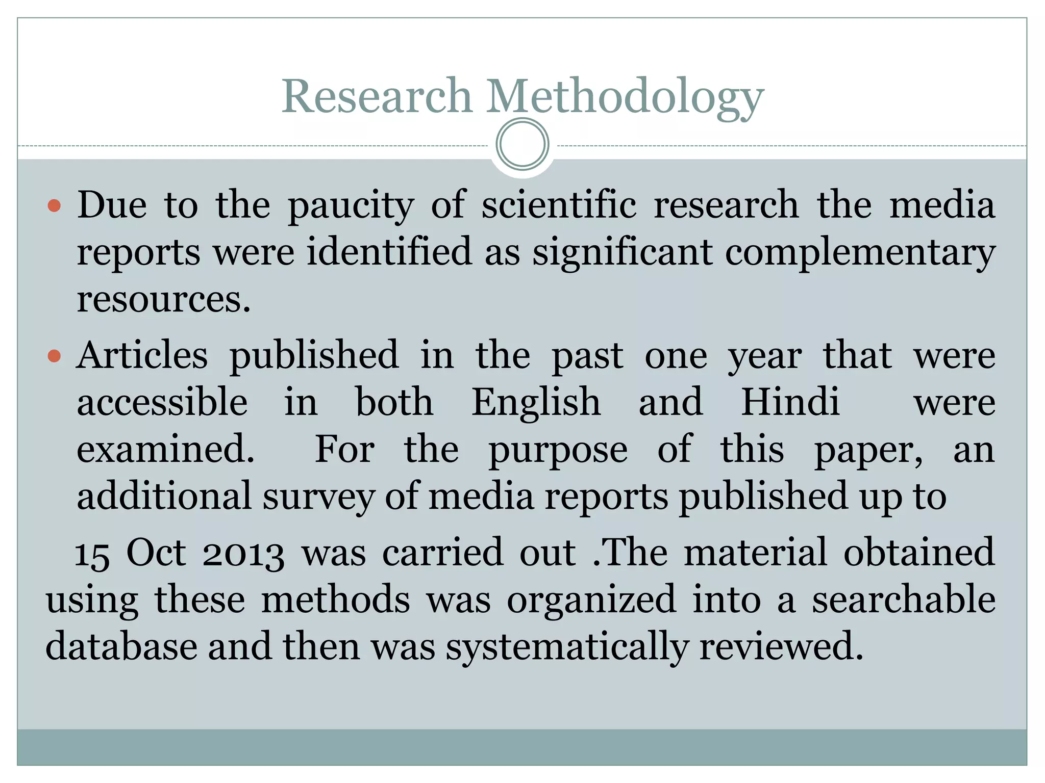 Research Methodology
 Due to the paucity of scientific research the media
reports were identified as significant complementary
resources.
 Articles published in the past one year that were
accessible in both English and Hindi were
examined. For the purpose of this paper, an
additional survey of media reports published up to
15 Oct 2013 was carried out .The material obtained
using these methods was organized into a searchable
database and then was systematically reviewed.
 