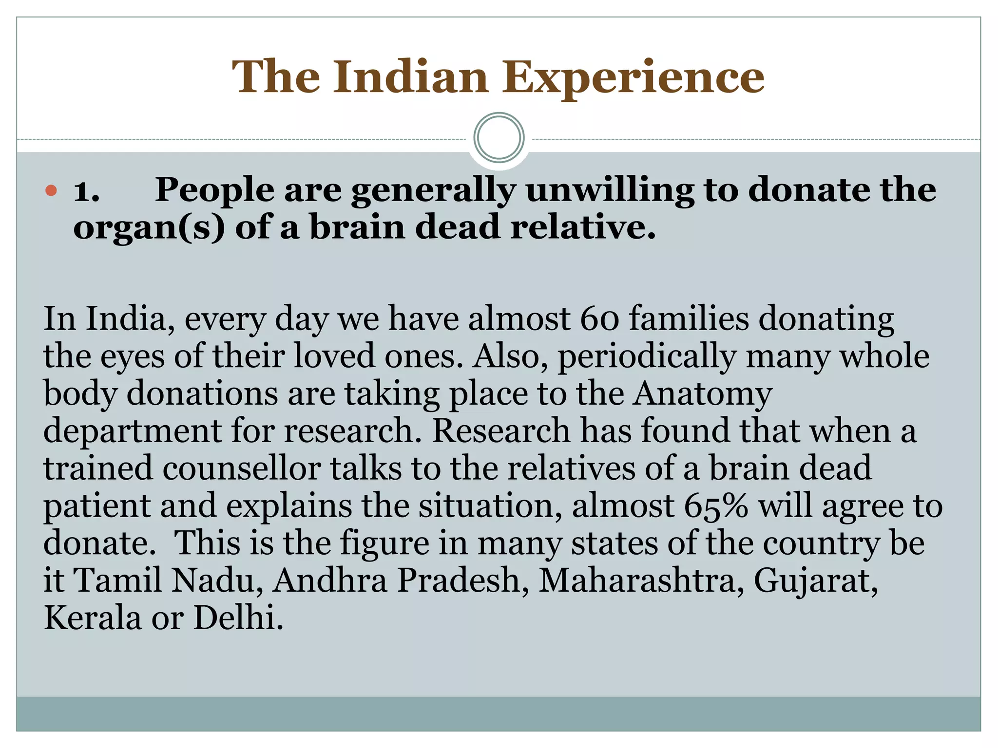 The Indian Experience
 1. People are generally unwilling to donate the
organ(s) of a brain dead relative.
In India, every day we have almost 60 families donating
the eyes of their loved ones. Also, periodically many whole
body donations are taking place to the Anatomy
department for research. Research has found that when a
trained counsellor talks to the relatives of a brain dead
patient and explains the situation, almost 65% will agree to
donate. This is the figure in many states of the country be
it Tamil Nadu, Andhra Pradesh, Maharashtra, Gujarat,
Kerala or Delhi.
 