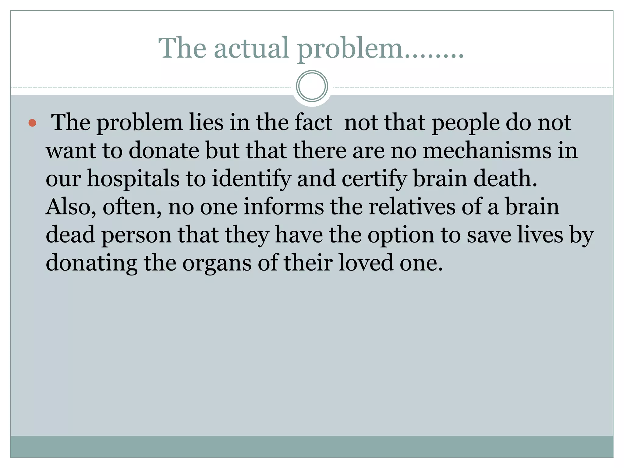 The actual problem……..
 The problem lies in the fact not that people do not
want to donate but that there are no mechanisms in
our hospitals to identify and certify brain death.
Also, often, no one informs the relatives of a brain
dead person that they have the option to save lives by
donating the organs of their loved one.
 