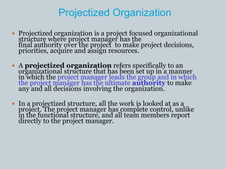 Projectized Organization
 Projectized organization is a project focused organizational
structure where project manager has the
final authority over the project to make project decisions,
priorities, acquire and assign resources.
 A projectized organization refers specifically to an
organizational structure that has been set up in a manner
in which the project manager leads the group and in which
the project manager has the ultimate authority to make
any and all decisions involving the organization.
 In a projectized structure, all the work is looked at as a
project. The project manager has complete control, unlike
in the functional structure, and all team members report
directly to the project manager.
 
