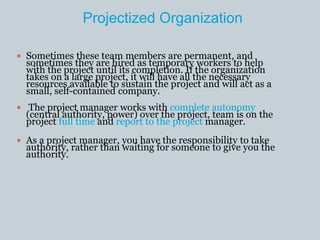 Projectized Organization
 Sometimes these team members are permanent, and
sometimes they are hired as temporary workers to help
with the project until its completion. If the organization
takes on a large project, it will have all the necessary
resources available to sustain the project and will act as a
small, self-contained company.
 The project manager works with complete autonomy
(central authority, power) over the project, team is on the
project full time and report to the project manager.
 As a project manager, you have the responsibility to take
authority, rather than waiting for someone to give you the
authority.
 
