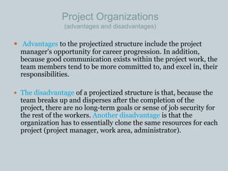 Project Organizations
(advantages and disadvantages)
 Advantages to the projectized structure include the project
manager's opportunity for career progression. In addition,
because good communication exists within the project work, the
team members tend to be more committed to, and excel in, their
responsibilities.
 The disadvantage of a projectized structure is that, because the
team breaks up and disperses after the completion of the
project, there are no long-term goals or sense of job security for
the rest of the workers. Another disadvantage is that the
organization has to essentially clone the same resources for each
project (project manager, work area, administrator).
 