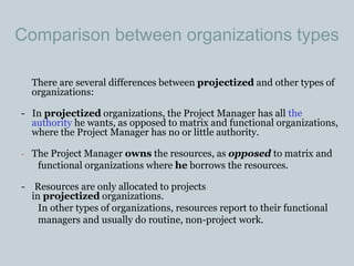 Comparison between organizations types
There are several differences between projectized and other types of
organizations:
- In projectized organizations, the Project Manager has all the
authority he wants, as opposed to matrix and functional organizations,
where the Project Manager has no or little authority.
- The Project Manager owns the resources, as opposed to matrix and
functional organizations where he borrows the resources.
- Resources are only allocated to projects
in projectized organizations.
In other types of organizations, resources report to their functional
managers and usually do routine, non-project work.
 