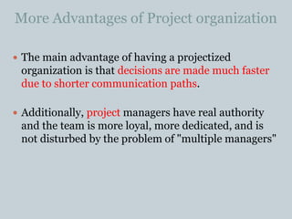 More Advantages of Project organization
 The main advantage of having a projectized
organization is that decisions are made much faster
due to shorter communication paths.
 Additionally, project managers have real authority
and the team is more loyal, more dedicated, and is
not disturbed by the problem of "multiple managers"
 