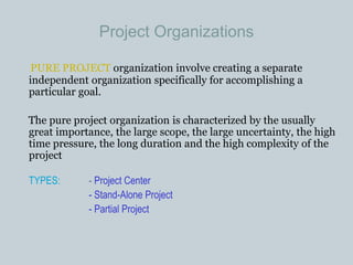 Project Organizations
PURE PROJECT organization involve creating a separate
independent organization specifically for accomplishing a
particular goal.
The pure project organization is characterized by the usually
great importance, the large scope, the large uncertainty, the high
time pressure, the long duration and the high complexity of the
project
TYPES: - Project Center
- Stand-Alone Project
- Partial Project
 