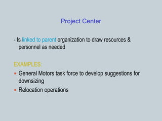 Project Center
- Is linked to parent organization to draw resources &
personnel as needed
EXAMPLES:
 General Motors task force to develop suggestions for
downsizing
 Relocation operations
 