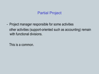 Partial Project
- Project manager responsible for some activities
other activities (support-oriented such as accounting) remain
with functional divisions.
This is a common.
 