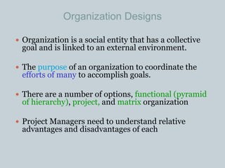 Organization Designs
 Organization is a social entity that has a collective
goal and is linked to an external environment.
 The purpose of an organization to coordinate the
efforts of many to accomplish goals.
 There are a number of options, functional (pyramid
of hierarchy), project, and matrix organization
 Project Managers need to understand relative
advantages and disadvantages of each
 