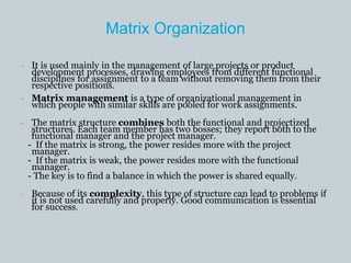 Matrix Organization
- It is used mainly in the management of large projects or product
development processes, drawing employees from different functional
disciplines for assignment to a team without removing them from their
respective positions.
- Matrix management is a type of organizational management in
which people with similar skills are pooled for work assignments.
- The matrix structure combines both the functional and projectized
structures. Each team member has two bosses; they report both to the
functional manager and the project manager.
- If the matrix is strong, the power resides more with the project
manager.
- If the matrix is weak, the power resides more with the functional
manager.
- The key is to find a balance in which the power is shared equally.
- Because of its complexity, this type of structure can lead to problems if
it is not used carefully and properly. Good communication is essential
for success.
 