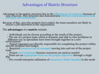 Advantages of Matrix Structure
Advantage to the matrix structure lies in the efficient use of resources because of
ease of access. This structure also demonstrates efficient communication both
vertically and horizontally.
Because of this, once the projects have ended, the team members are likely to
receive a job elsewhere in the organization.
The advantages of a matrix include:
- Individuals can be chosen according to the needs of the project.
- The use of a project team which is dynamic and able to view problems in
different way as specialists have been brought together in a new
environment.
- Project managers are directly responsible for completing the project within
specific deadline and budget.
- Required resources can be managed moving into and out of the project
team
- Project cost is lessened because resources are used as needed
- There are an appropriate focus on the project objectives through a single
PM
- The overall enterprise utilization of resources is better handled in the mode
 