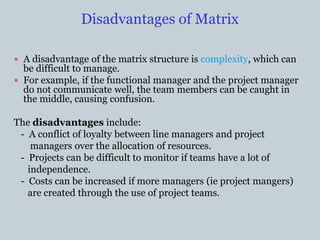 Disadvantages of Matrix
 A disadvantage of the matrix structure is complexity, which can
be difficult to manage.
 For example, if the functional manager and the project manager
do not communicate well, the team members can be caught in
the middle, causing confusion.
The disadvantages include:
- A conflict of loyalty between line managers and project
managers over the allocation of resources.
- Projects can be difficult to monitor if teams have a lot of
independence.
- Costs can be increased if more managers (ie project mangers)
are created through the use of project teams.
 