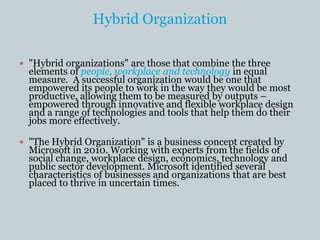 Hybrid Organization
 "Hybrid organizations" are those that combine the three
elements of people, workplace and technology in equal
measure. A successful organization would be one that
empowered its people to work in the way they would be most
productive, allowing them to be measured by outputs –
empowered through innovative and flexible workplace design
and a range of technologies and tools that help them do their
jobs more effectively.
 "The Hybrid Organization" is a business concept created by
Microsoft in 2010. Working with experts from the fields of
social change, workplace design, economics, technology and
public sector development. Microsoft identified several
characteristics of businesses and organizations that are best
placed to thrive in uncertain times.
 