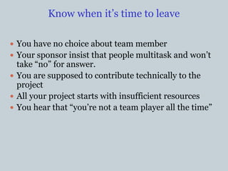 Know when it’s time to leave
 You have no choice about team member
 Your sponsor insist that people multitask and won’t
take “no” for answer.
 You are supposed to contribute technically to the
project
 All your project starts with insufficient resources
 You hear that “you’re not a team player all the time”
 