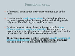 Functional org…
 A functional organization is the most common type of the
three.
 It works best in small organizations in which the different
sections are geographically close together and which provide
only a small number of goods and/or services.
 In a functional structure, the organization is broken into
different sections based upon specialty. For example, there
may be one area for sales, one for customer service and one for
the supervisors who deal with escalated problems.
 The project manager's role is to ensure smooth execution of
processes and projects; however, the functional manager
has the most power and makes the final decisions.
 