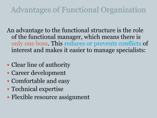 Advantages of Functional Organization
An advantage to the functional structure is the role
of the functional manager, which means there is
only one boss. This reduces or prevents conflicts of
interest and makes it easier to manage specialists:
 Clear line of authority
 Career development
 Comfortable and easy
 Technical expertise
 Flexible resource assignment
 