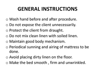 GENERAL INSTRUCTIONS
o Wash hand before and after procedure.
o Do not expose the client unnecessarily.
o Protect the client from draught.
o Do not mix clean linen with soiled linen.
o Maintain good body mechanism.
o Periodical sunning and airing of mattress to be
done.
o Avoid placing dirty linen on the floor.
o Make the bed smooth , firm and unwrinkled.
 