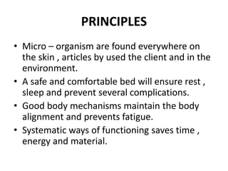 PRINCIPLES
• Micro – organism are found everywhere on
the skin , articles by used the client and in the
environment.
• A safe and comfortable bed will ensure rest ,
sleep and prevent several complications.
• Good body mechanisms maintain the body
alignment and prevents fatigue.
• Systematic ways of functioning saves time ,
energy and material.
 