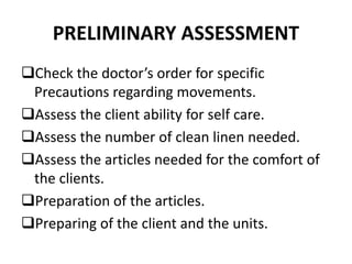 PRELIMINARY ASSESSMENT
Check the doctor’s order for specific
Precautions regarding movements.
Assess the client ability for self care.
Assess the number of clean linen needed.
Assess the articles needed for the comfort of
the clients.
Preparation of the articles.
Preparing of the client and the units.
 