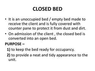CLOSED BED
• It is an unoccupied bed / empty bed made to
receive the client and is fully covered with
counter pane to protect it from dust and dirt.
• On admission of the client , the closed bed is
converted into an open bed.
PURPOSE –
1) to keep the bed ready for occupancy.
2) to provide a neat and tidy appearance to the
unit.
 