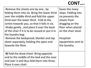 CONT….
-Remove the sheets one by one , by
folding them into six. Bring the lower third
over the middle third and fold the upper
third over the lower third . Fold at the
centre towards you, so that it falls in six.
-Shake gently , and place it over the back
of the chair if it is to be reused or put it in
the laundry bag.
-Remove the bedspread, blanket and top
sheet separately, holding the open end
towards the floor.
Saves the many
steps. Folding into
six prevents the
sheets from
dragging on the
floor when placed
on the chair stool.
Hospitals
equipments sent to
the laundry.
4) Fold the draw sheet. Bring opposite
end to the middle of the bed and the near
end over it and thus fold them into three.
Place it over chair.
 