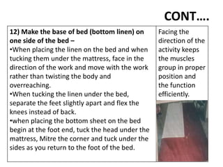 CONT….
12) Make the base of bed (bottom linen) on
one side of the bed –
•When placing the linen on the bed and when
tucking them under the mattress, face in the
direction of the work and move with the work
rather than twisting the body and
overreaching.
•When tucking the linen under the bed,
separate the feet slightly apart and flex the
knees instead of back.
•when placing the bottom sheet on the bed
begin at the foot end, tuck the head under the
mattress, Mitre the corner and tuck under the
sides as you return to the foot of the bed.
Facing the
direction of the
activity keeps
the muscles
group in proper
position and
the function
efficiently.
 