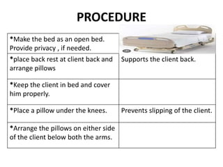 PROCEDURE
*Make the bed as an open bed.
Provide privacy , if needed.
*place back rest at client back and
arrange pillows
Supports the client back.
*Keep the client in bed and cover
him properly.
*Place a pillow under the knees. Prevents slipping of the client.
*Arrange the pillows on either side
of the client below both the arms.
 