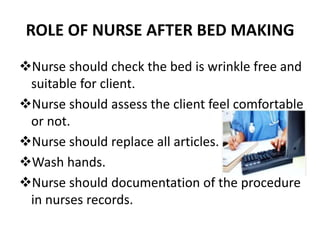 ROLE OF NURSE AFTER BED MAKING
Nurse should check the bed is wrinkle free and
suitable for client.
Nurse should assess the client feel comfortable
or not.
Nurse should replace all articles.
Wash hands.
Nurse should documentation of the procedure
in nurses records.
 