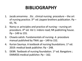 BIBLIOGRAPHY
1. Jacob annamma . Etc . clinical nursing procedure – the art
of nursing practice. 3rd ed ;Jaypee brothers publication. Pp –
65, 76.
2. Nancy sr. principles and practice of nursing – nursing art
procedure. 4th ed. Vol 1: indore road; NR publishing house.
Pp – 149 to 155.
3. Chawla satish. Fundamentals of nursing- A procedure
manual published by TNAI: pp – 149 to 152.
4. Kurian Saumya. A textbook of nursing foundations. 1st ed.
2019: medical book publisher. Pp – 248.
5. DEBR. Textbook of nursing foundation. 1st ed. Bangalore ;
EMMESS medical publisher. Pp – 162.
 