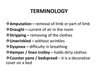TERMINOLOGY
Amputation – removal of limb or part of limb
Draught – current of air in the room
Stripping – removing of the clothes
Unwrinkled – without wrinkles
Dyspnea – difficulty in breathing
Hamper / linen trolley – holds dirty clothes
Counter pane / bedspread – it is a decorative
cover on a bed
 