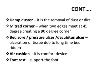 CONT….
Damp duster – it is the removal of dust or dirt
Mitred corner – when two edges meet at 45
degree creating a 90 degree corner
Bed sore / pressure ulcer /decubitus ulcer –
ulceration of tissue due to long time bed
ridden
Air cushion – it is comfort device
Foot rest – support the foot
 