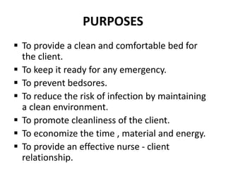PURPOSES
 To provide a clean and comfortable bed for
the client.
 To keep it ready for any emergency.
 To prevent bedsores.
 To reduce the risk of infection by maintaining
a clean environment.
 To promote cleanliness of the client.
 To economize the time , material and energy.
 To provide an effective nurse - client
relationship.
 