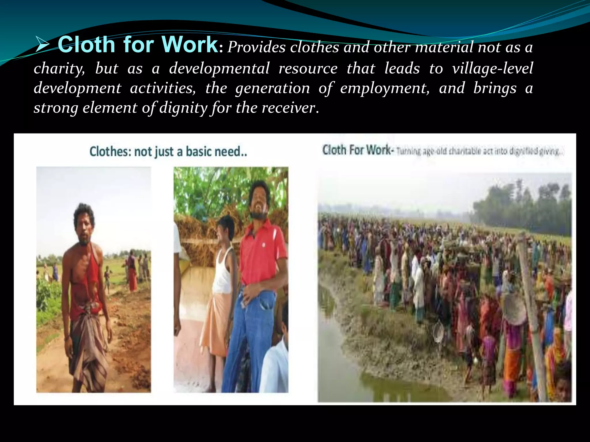  Cloth for Work: Provides clothes and other material not as a
charity, but as a developmental resource that leads to village-level
development activities, the generation of employment, and brings a
strong element of dignity for the receiver.
 