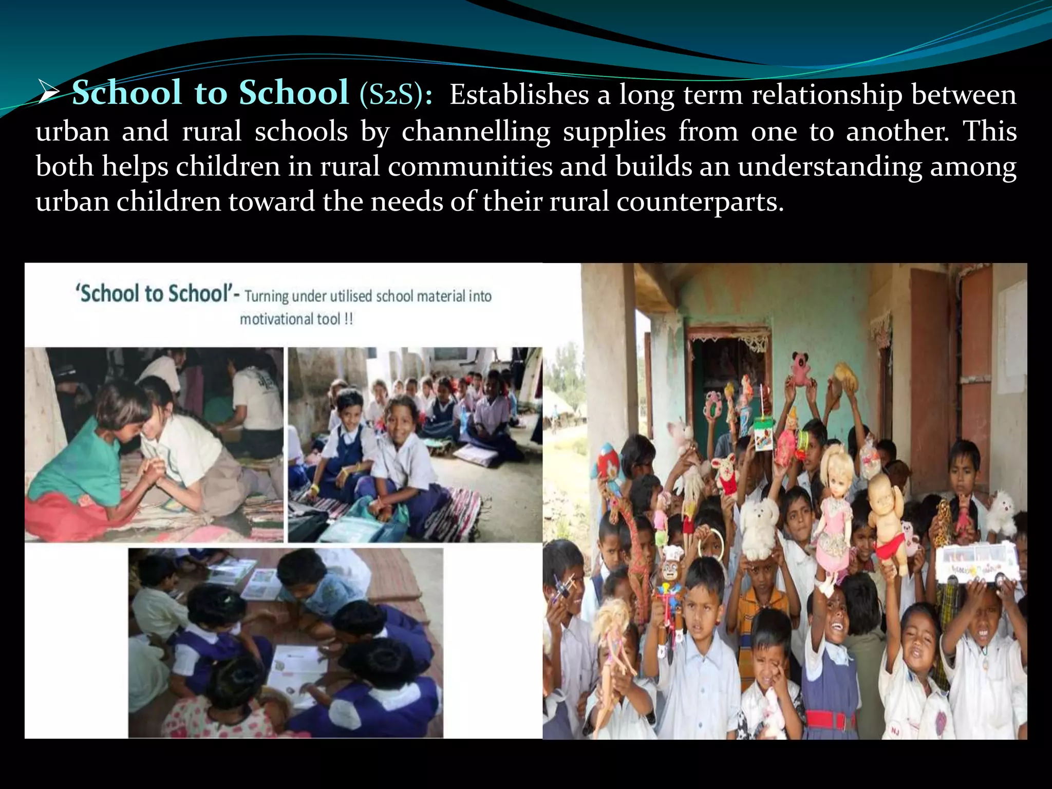  School to School (S2S): Establishes a long term relationship between
urban and rural schools by channelling supplies from one to another. This
both helps children in rural communities and builds an understanding among
urban children toward the needs of their rural counterparts.
 