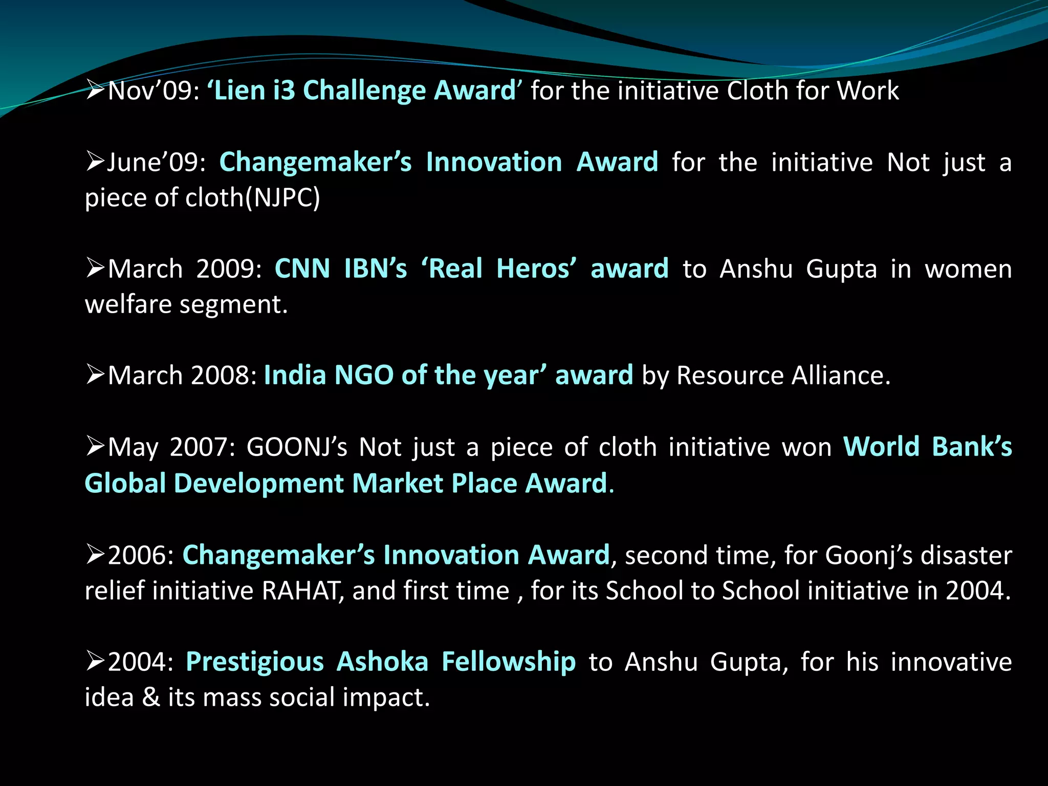 Nov’09: ‘Lien i3 Challenge Award’ for the initiative Cloth for Work
June’09: Changemaker’s Innovation Award for the initiative Not just a
piece of cloth(NJPC)
March 2009: CNN IBN’s ‘Real Heros’ award to Anshu Gupta in women
welfare segment.
March 2008: India NGO of the year’ award by Resource Alliance.
May 2007: GOONJ’s Not just a piece of cloth initiative won World Bank’s
Global Development Market Place Award.
2006: Changemaker’s Innovation Award, second time, for Goonj’s disaster
relief initiative RAHAT, and first time , for its School to School initiative in 2004.
2004: Prestigious Ashoka Fellowship to Anshu Gupta, for his innovative
idea & its mass social impact.
 