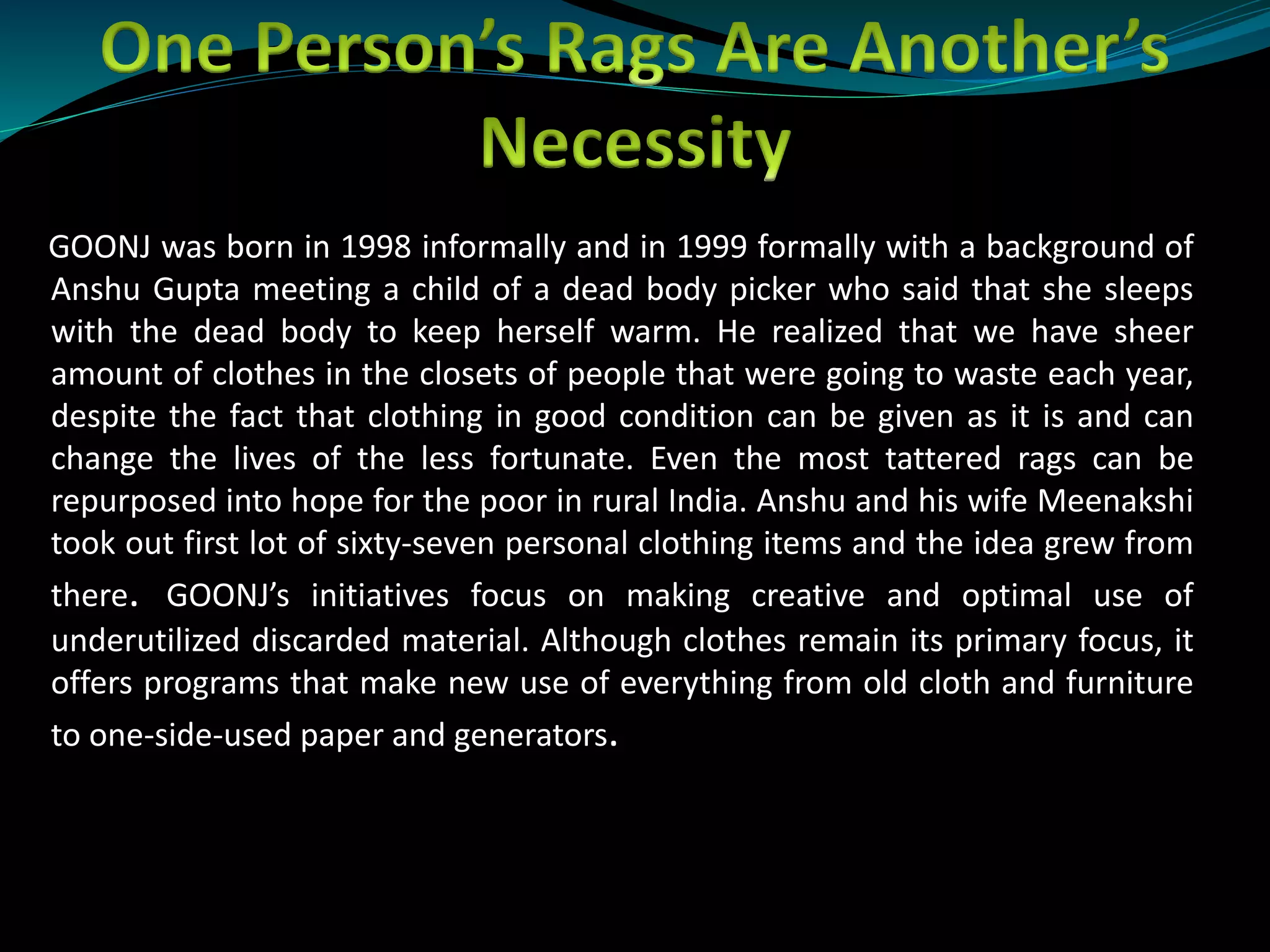 GOONJ was born in 1998 informally and in 1999 formally with a background of
Anshu Gupta meeting a child of a dead body picker who said that she sleeps
with the dead body to keep herself warm. He realized that we have sheer
amount of clothes in the closets of people that were going to waste each year,
despite the fact that clothing in good condition can be given as it is and can
change the lives of the less fortunate. Even the most tattered rags can be
repurposed into hope for the poor in rural India. Anshu and his wife Meenakshi
took out first lot of sixty-seven personal clothing items and the idea grew from
there. GOONJ’s initiatives focus on making creative and optimal use of
underutilized discarded material. Although clothes remain its primary focus, it
offers programs that make new use of everything from old cloth and furniture
to one-side-used paper and generators.
 