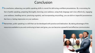 Conclusion
In conclusion, enhancing your public-speaking skills is crucial for delivering confident presentations. By overcoming the
fear of public speaking, preparing thoroughly, knowing your audience, using body language and voice effectively, engaging
your audience, handling nerves, practicing regularly, and incorporating storytelling, you can deliver impactful presentations
that leave a lasting impression on your audience.
Remember, public speaking is a skill that can be developed with practice and dedication. By taking advantage of the
resources available to you and continuing to learn and grow, you can become a powerful and effective communicator.
 