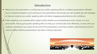 Introduction
 Welcome to this presentation on enhancing your public-speaking skills for confident presentations. Whether
you're a seasoned speaker or just starting out, this presentation will provide you with valuable tips and strategies
to help you improve your public-speaking skills and deliver engaging presentations with confidence.
 Public-speaking is an essential skill in today's world, whether you're presenting at work, school, or in your
personal life. Having good public-speaking skills can help you communicate more effectively, connect with your
audience, and achieve your goals. By the end of this presentation, you'll have a better understanding of how to
craft and deliver effective presentations that leave a lasting impression.
.
 