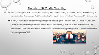 The Fear Of Public Speaking
 Public Speaking Can Be A Daunting Task For Many. The Fear Of Standing In Front Of A Crowd And Delivering A
Presentation Can Cause Anxiety And Stress, Leading To Negative Impacts On One's Personal And Professional Life.
 In Fact, Studies Show That Public Speaking Fear Ranks Higher Than The Fear Of Death! It Can Limit
Career Advancement Opportunities, Hinder Social Interactions, And Even Affect Mental Health. It's
Important To Overcome This Fear And Develop Confident Public-speaking Skills To Achieve Success In
Various Aspects Of Life.
 